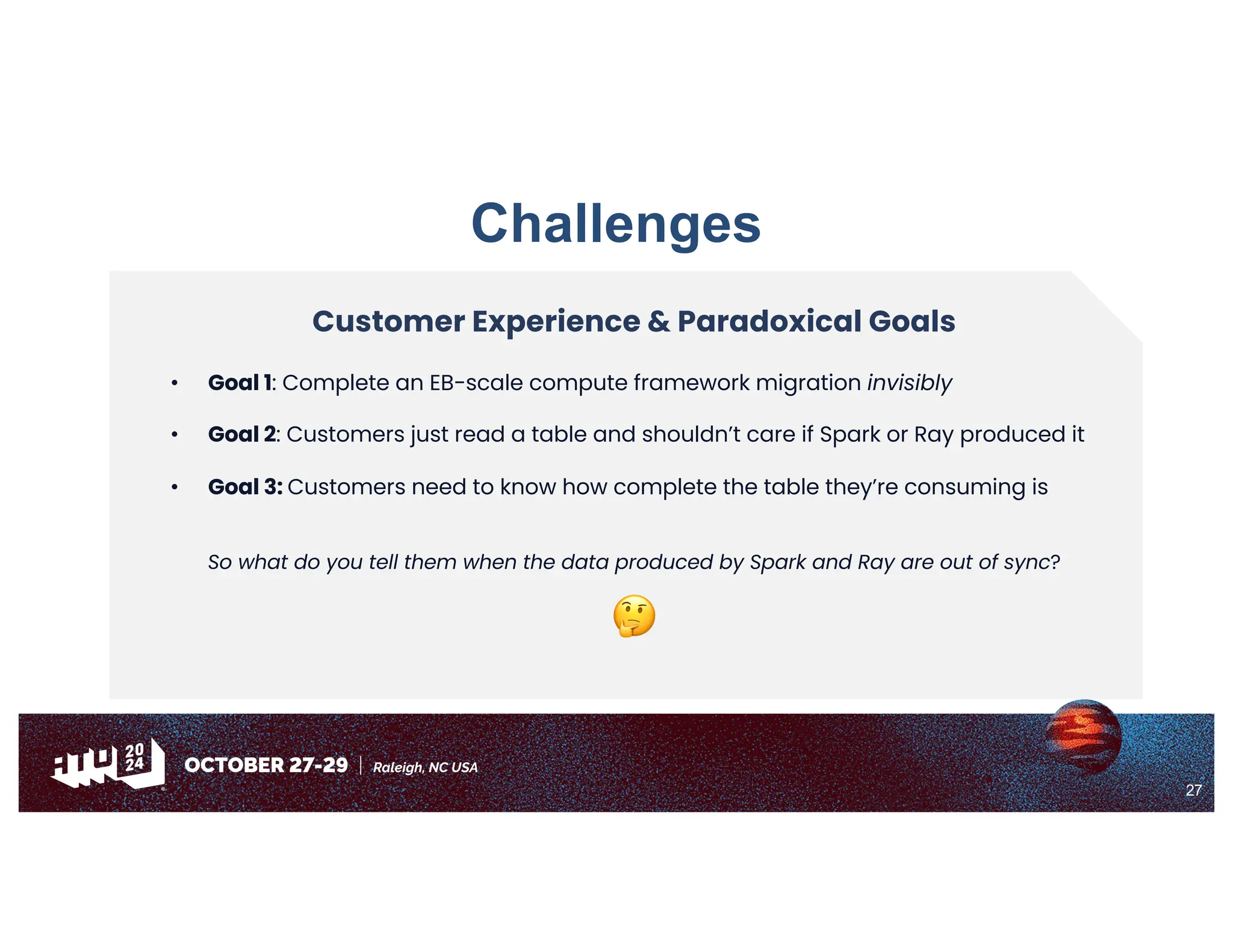 27
Challenges
Customer Experience & Paradoxical Goals
• Goal 1: Complete an EB-scale compute framework migration invisibly
• Goal 2: Customers just read a table and shouldn’t care if Spark or Ray produced it
• Goal 3: Customers need to know how complete the table they’re consuming is
So what do you tell them when the data produced by Spark and Ray are out of sync?
🤔
 