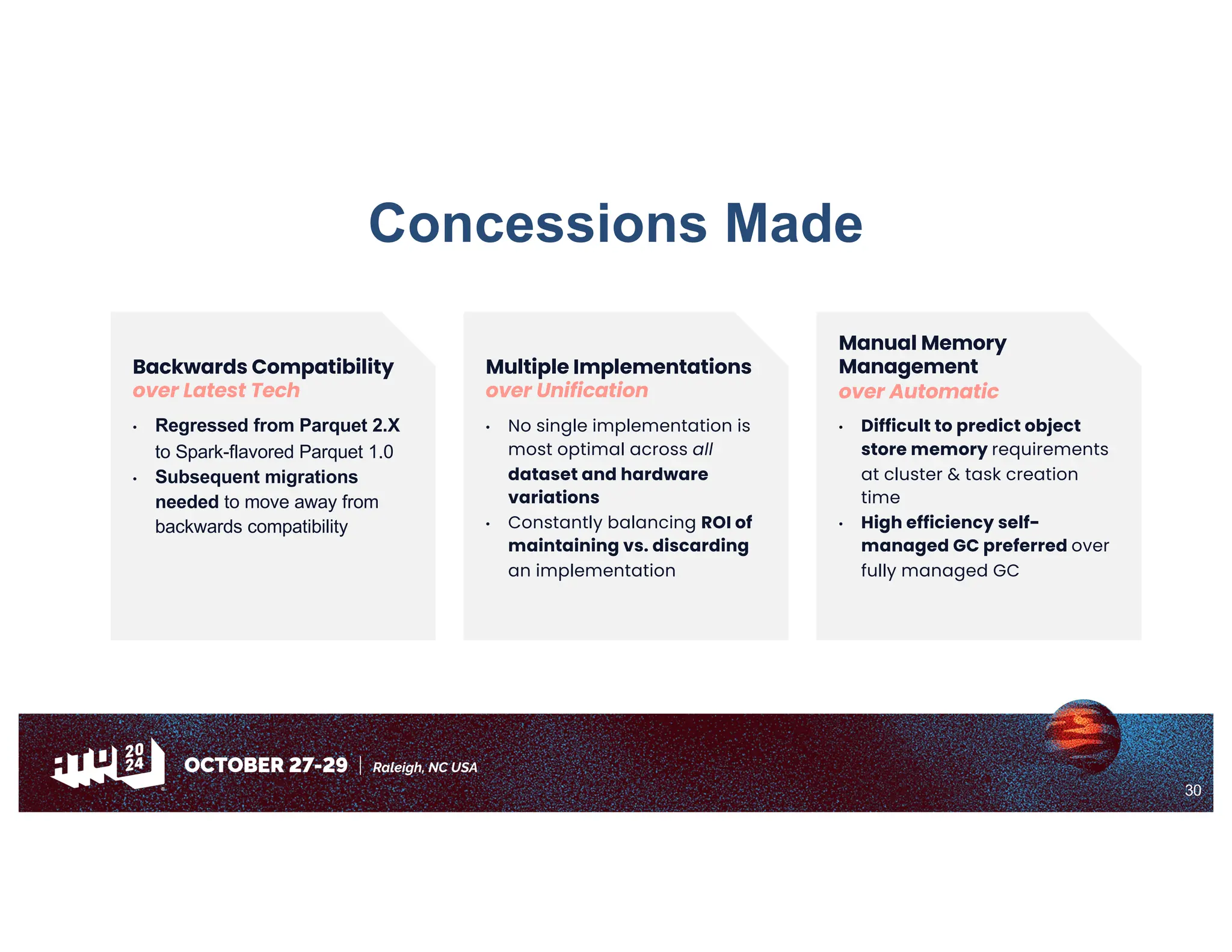 30
Backwards Compatibility
over Latest Tech
• Regressed from Parquet 2.X
to Spark-flavored Parquet 1.0
• Subsequent migrations
needed to move away from
backwards compatibility
Concessions Made
Multiple Implementations
over Unification
• No single implementation is
most optimal across all
dataset and hardware
variations
• Constantly balancing ROI of
maintaining vs. discarding
an implementation
Manual Memory
Management
over Automatic
• Difficult to predict object
store memory requirements
at cluster & task creation
time
• High efficiency self-
managed GC preferred over
fully managed GC
 