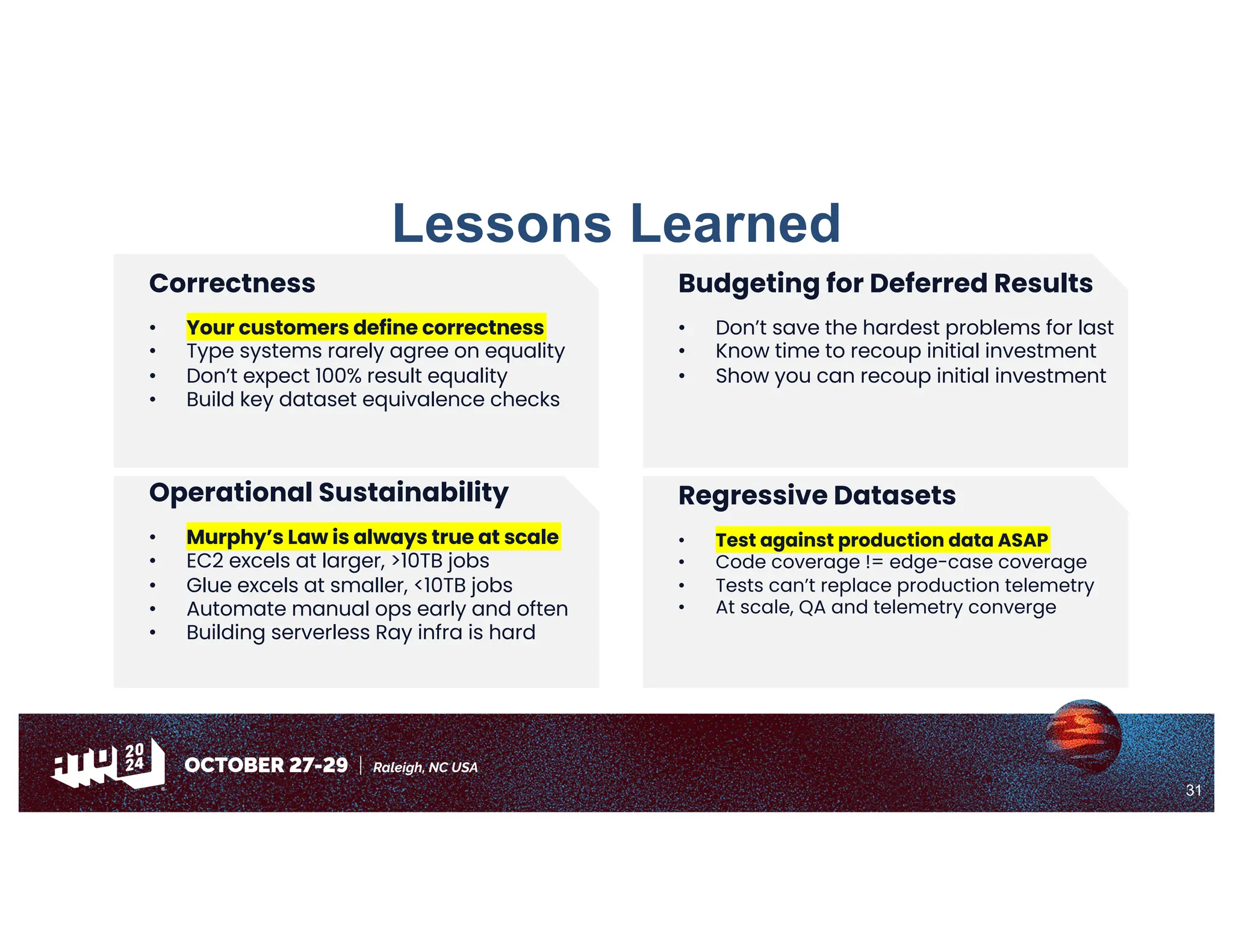 31
Lessons Learned
Budgeting for Deferred Results
• Don’t save the hardest problems for last
• Know time to recoup initial investment
• Show you can recoup initial investment
Correctness
• Your customers define correctness
• Type systems rarely agree on equality
• Don’t expect 100% result equality
• Build key dataset equivalence checks
Regressive Datasets
• Test against production data ASAP
• Code coverage != edge-case coverage
• Tests can’t replace production telemetry
• At scale, QA and telemetry converge
Operational Sustainability
• Murphy’s Law is always true at scale
• EC2 excels at larger, >10TB jobs
• Glue excels at smaller, <10TB jobs
• Automate manual ops early and often
• Building serverless Ray infra is hard
 