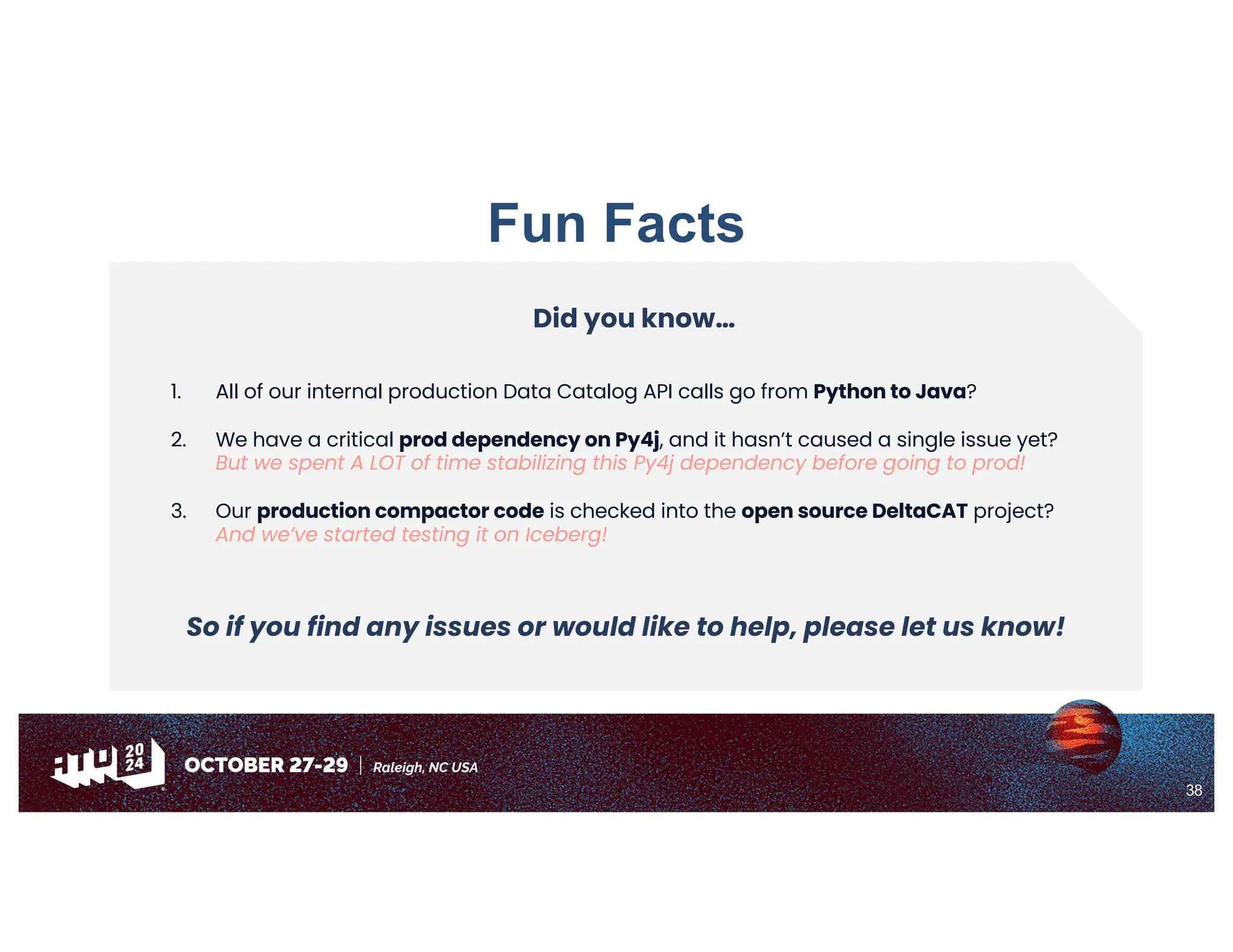 38
Fun Facts
Did you know…
1. All of our internal production Data Catalog API calls go from Python to Java?
2. We have a critical prod dependency on Py4j, and it hasn’t caused a single issue yet?
But we spent A LOT of time stabilizing this Py4j dependency before going to prod!
3. Our production compactor code is checked into the open source DeltaCAT project?
And we’ve started testing it on Iceberg!
So if you find any issues or would like to help, please let us know!
 