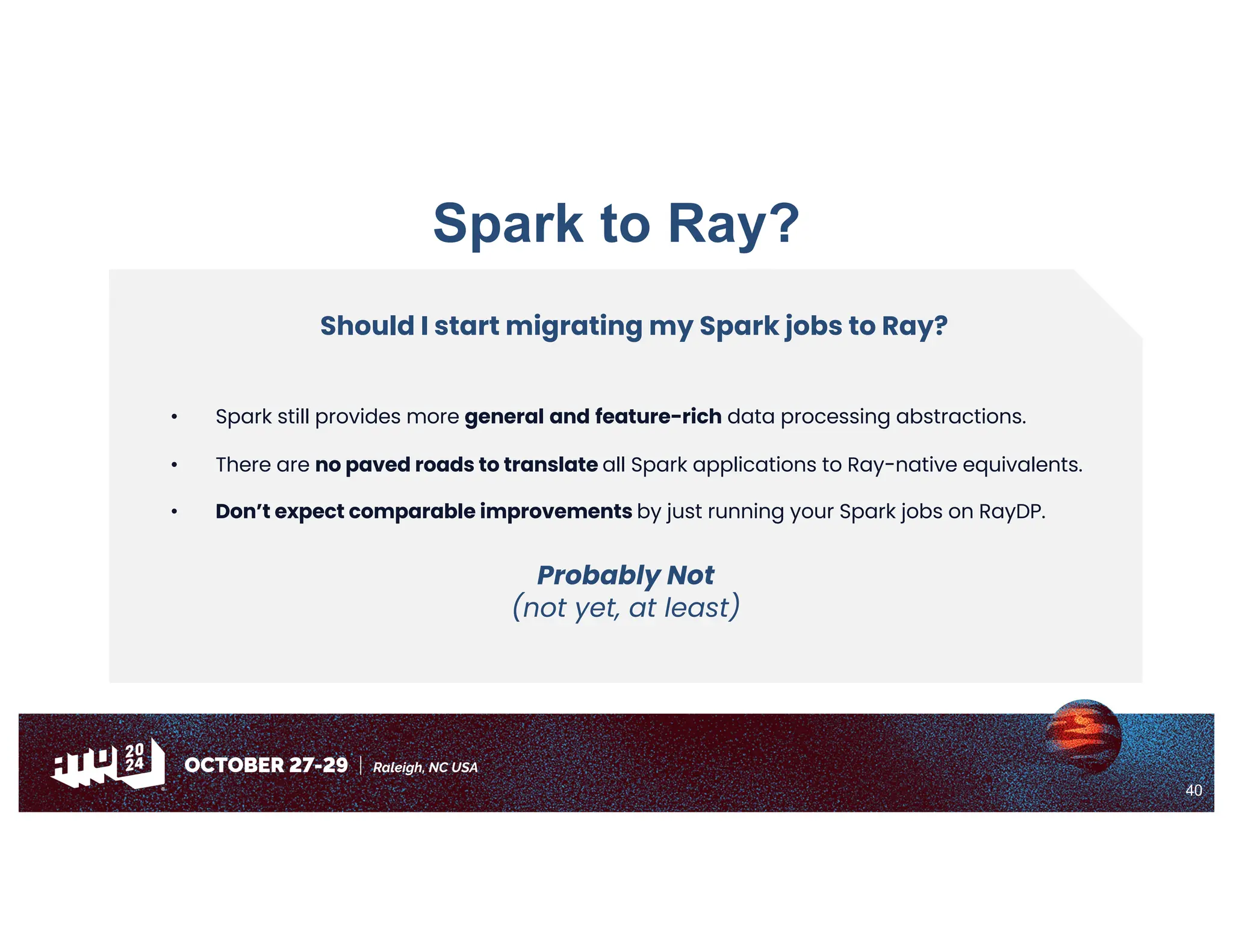 40
Spark to Ray?
Should I start migrating my Spark jobs to Ray?
• Spark still provides more general and feature-rich data processing abstractions.
• There are no paved roads to translate all Spark applications to Ray-native equivalents.
• Don’t expect comparable improvements by just running your Spark jobs on RayDP.
Probably Not
(not yet, at least)
 