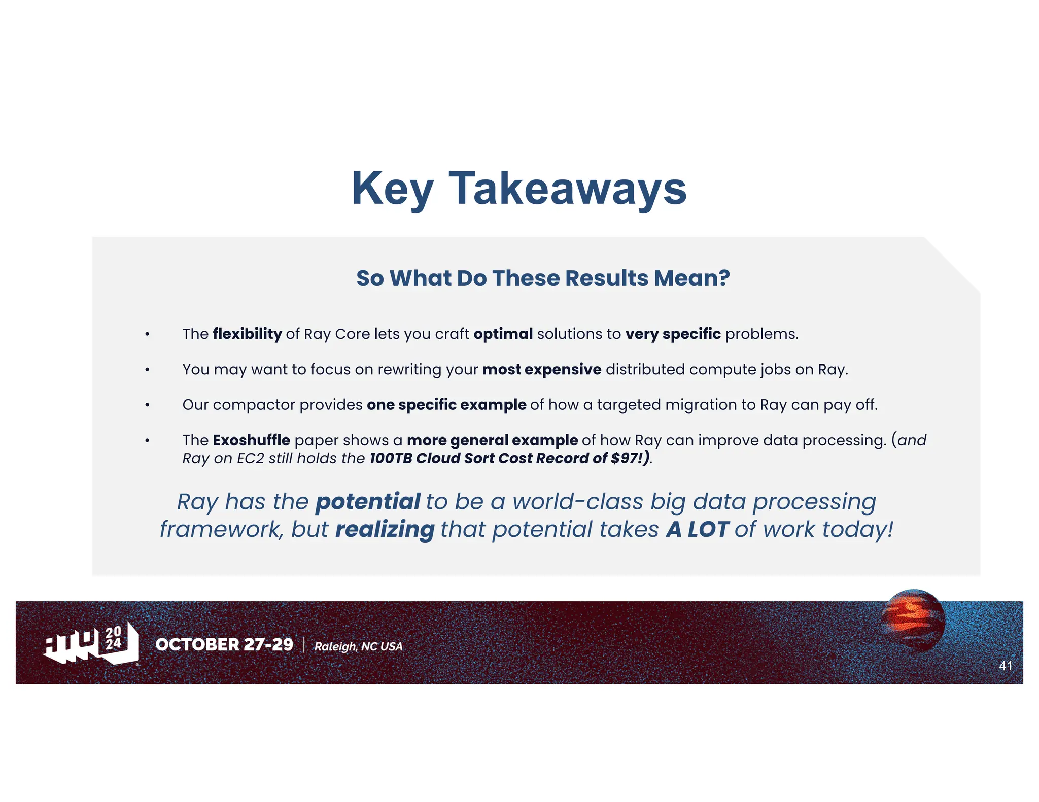 41
Key Takeaways
So What Do These Results Mean?
• The flexibility of Ray Core lets you craft optimal solutions to very specific problems.
• You may want to focus on rewriting your most expensive distributed compute jobs on Ray.
• Our compactor provides one specific example of how a targeted migration to Ray can pay off.
• The Exoshuffle paper shows a more general example of how Ray can improve data processing. (and
Ray on EC2 still holds the 100TB Cloud Sort Cost Record of $97!).
Ray has the potential to be a world-class big data processing
framework, but realizing that potential takes A LOT of work today!
 