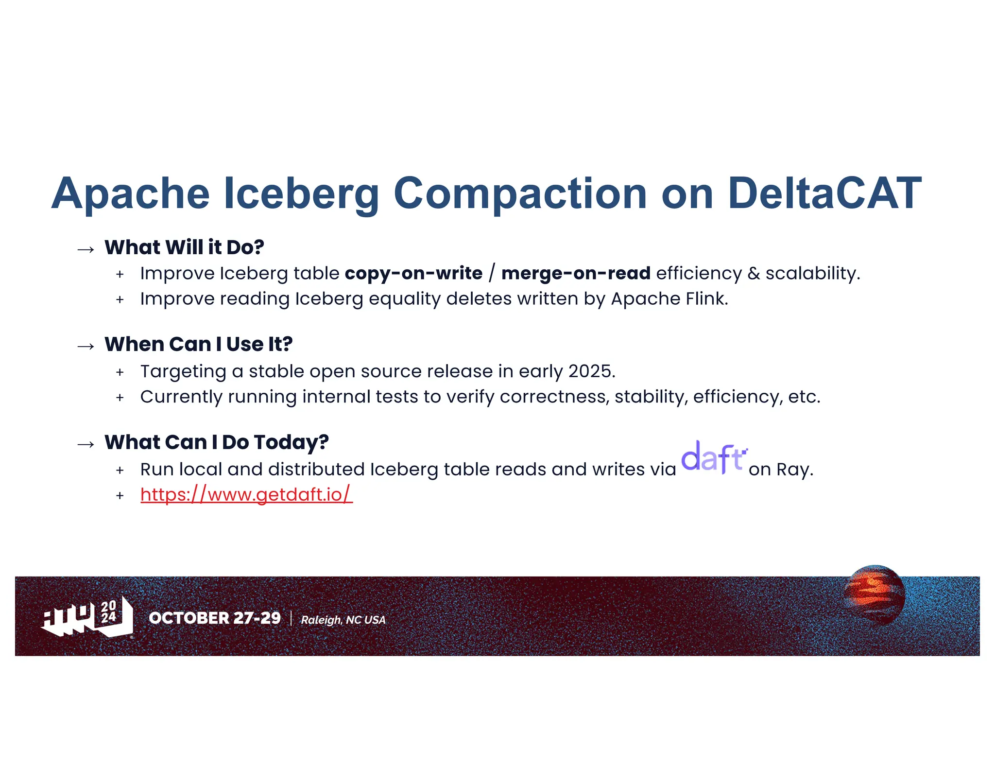 Apache Iceberg Compaction on DeltaCAT
→ What Will it Do?
+ Improve Iceberg table copy-on-write / merge-on-read efficiency & scalability.
+ Improve reading Iceberg equality deletes written by Apache Flink.
→ When Can I Use It?
+ Targeting a stable open source release in early 2025.
+ Currently running internal tests to verify correctness, stability, efficiency, etc.
→ What Can I Do Today?
+ Run local and distributed Iceberg table reads and writes via on Ray.
+ https://www.getdaft.io/
 