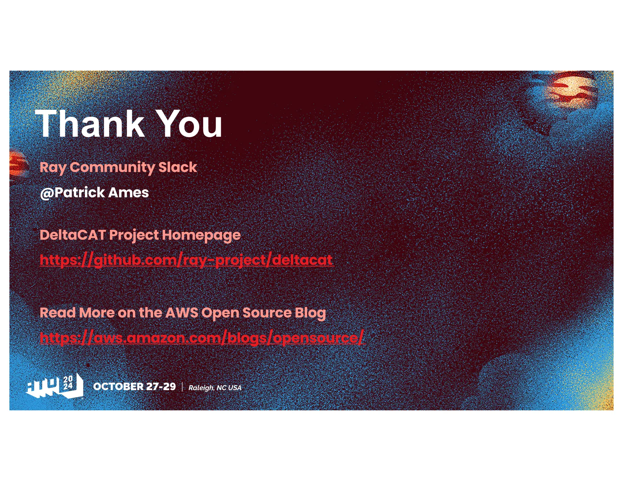 Thank You
Ray Community Slack
@Patrick Ames
DeltaCAT Project Homepage
https://github.com/ray-project/deltacat
Read More on the AWS Open Source Blog
https://aws.amazon.com/blogs/opensource/
 