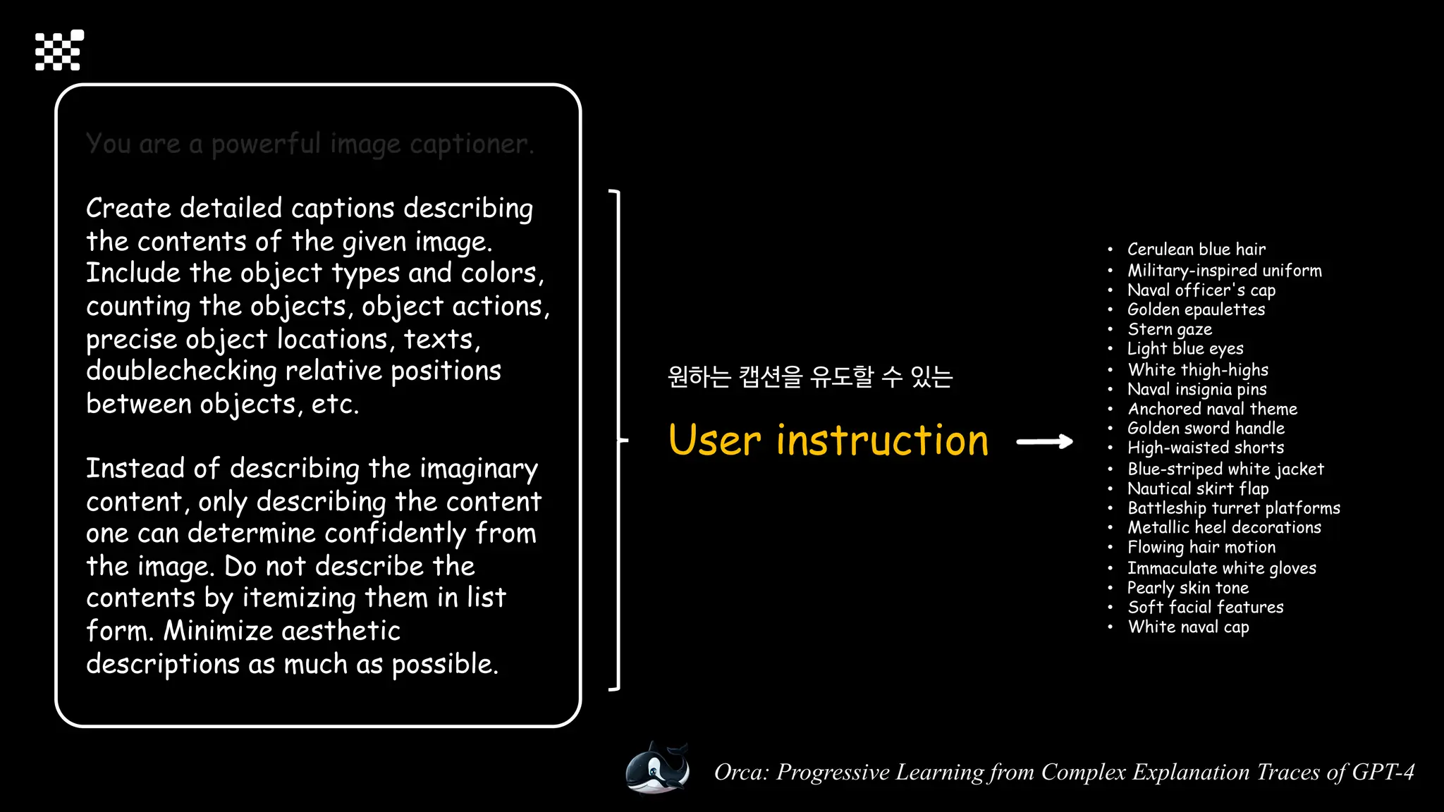 Orca: Progressive Learning from Complex Explanation Traces of GPT-4
You are a powerful image captioner.
Create detailed captions describing
the contents of the given image.
Include the object types and colors,
counting the objects, object actions,
precise object locations, texts,
doublechecking relative positions
between objects, etc.
Instead of describing the imaginary
content, only describing the content
one can determine confidently from
the image. Do not describe the
contents by itemizing them in list
form. Minimize aesthetic
descriptions as much as possible.
원하는 캡션을 유도할 수 있는
User instruction
• Cerulean blue hair
• Military-inspired uniform
• Naval officer's cap
• Golden epaulettes
• Stern gaze
• Light blue eyes
• White thigh-highs
• Naval insignia pins
• Anchored naval theme
• Golden sword handle
• High-waisted shorts
• Blue-striped white jacket
• Nautical skirt flap
• Battleship turret platforms
• Metallic heel decorations
• Flowing hair motion
• Immaculate white gloves
• Pearly skin tone
• Soft facial features
• White naval cap
 