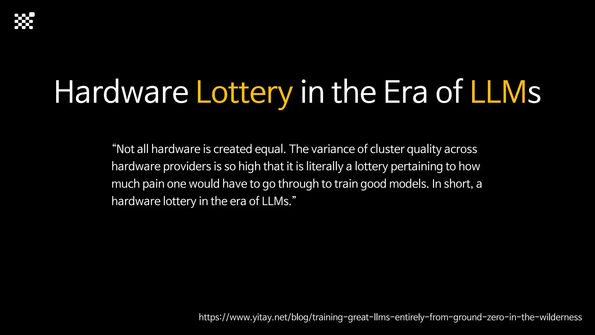 Hardware Lottery in the Era of LLMs
“Not all hardware is created equal. The variance of cluster quality across
hardware providers is so high that it is literally a lottery pertaining to how
much pain one would have to go through to train good models. In short, a
hardware lottery in the era of LLMs.”
https://www.yitay.net/blog/training-great-llms-entirely-from-ground-zero-in-the-wilderness
 