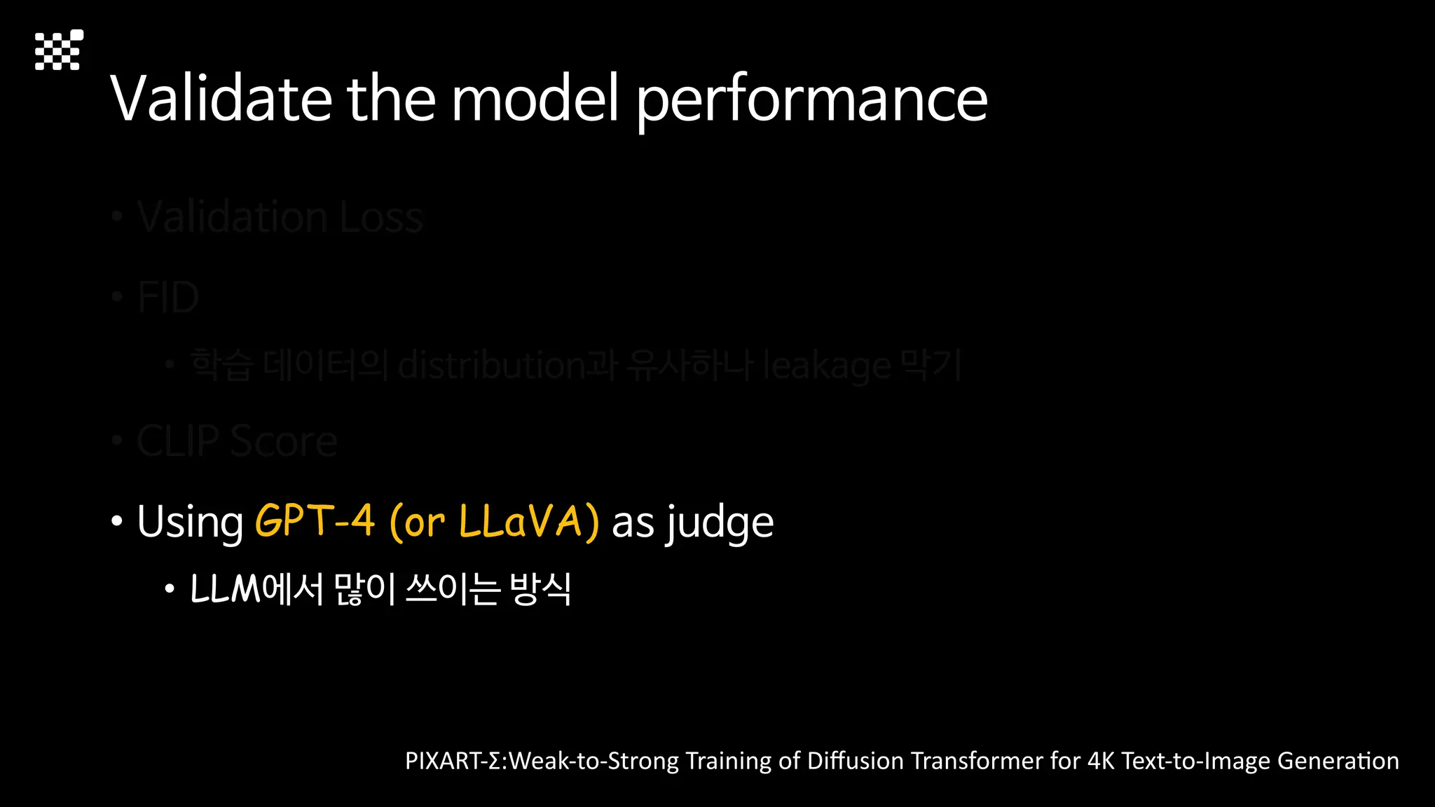 Validate the model performance
• Validation Loss
• FID
• 학습 데이터의 distribution과 유사하나 leakage 막기
• CLIP Score
• Using GPT-4 (or LLaVA) as judge
• LLM에서 많이 쓰이는 방식
PIXART-Σ:Weak-to-Strong Training of Diﬀusion Transformer for 4K Text-to-Image GeneraMon
 