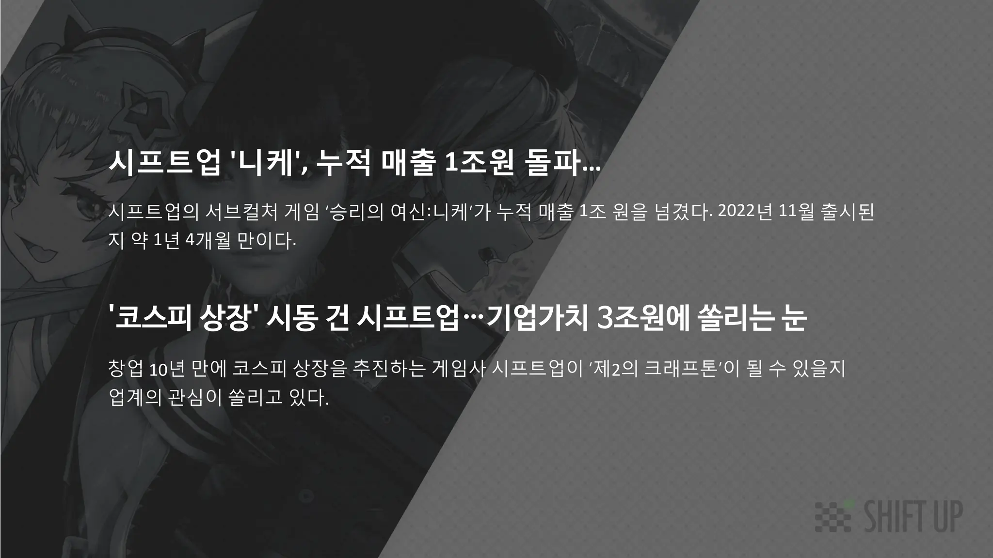 SHIFT UP AI Labs
'코스피 상장' 시동 건 시프트업⋯기업가치 3조원에 쏠리는 눈
창업 10년 만에 코스피 상장을 추진하는 게임사 시프트업이 ‘제2의 크래프톤’이 될 수 있을지
업계의 관심이 쏠리고 있다.
시프트업 '니케', 누적 매출 1조원 돌파…
시프트업의 서브컬처 게임 ‘승리의 여신:니케’가 누적 매출 1조 원을 넘겼다. 2022년 11월 출시된
지 약 1년 4개월 만이다.
 