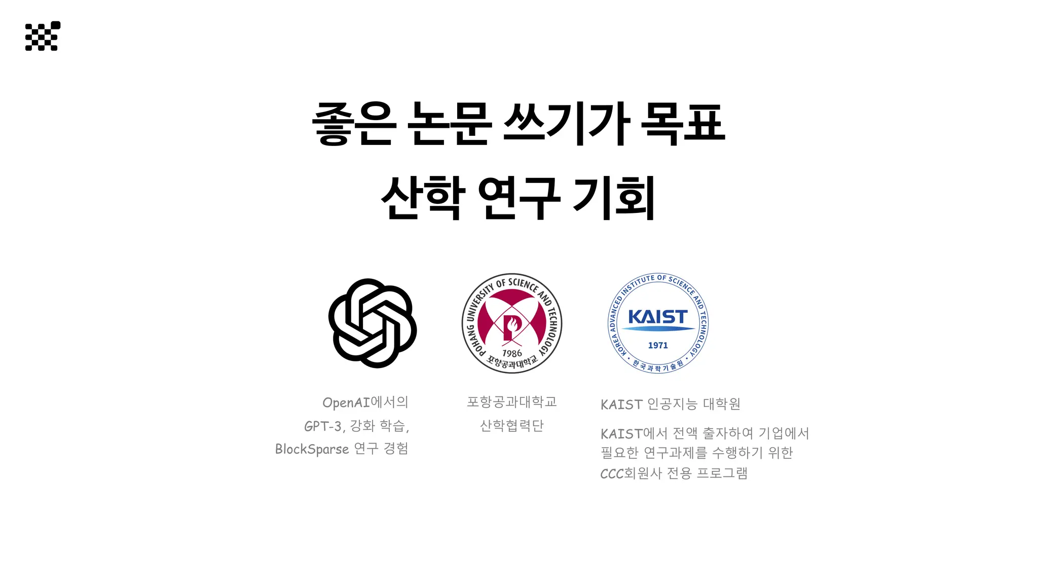 좋은 논문 쓰기가 목표
산학 연구 기회
KAIST 인공지능 대학원
KAIST에서 전액 출자하여 기업에서
필요한 연구과제를 수행하기 위한
CCC회원사 전용 프로그램
포항공과대학교
산학협력단
OpenAI에서의
GPT-3, 강화 학습,
BlockSparse 연구 경험
 