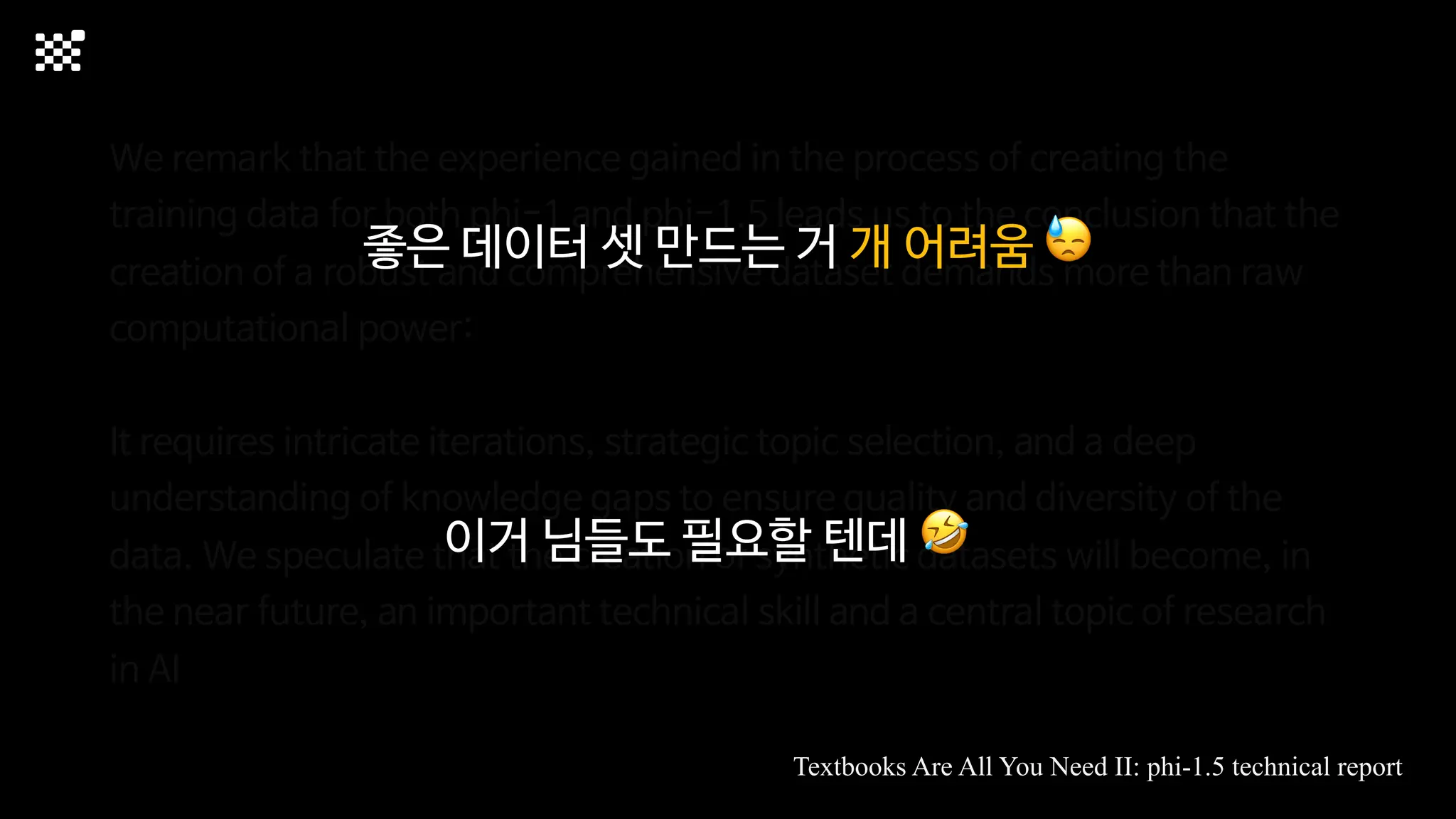 We remark that the experience gained in the process of creating the
training data for both phi-1 and phi-1.5 leads us to the conclusion that the
creation of a robust and comprehensive dataset demands more than raw
computational power:
It requires intricate iterations, strategic topic selection, and a deep
understanding of knowledge gaps to ensure quality and diversity of the
data. We speculate that the creation of synthetic datasets will become, in
the near future, an important technical skill and a central topic of research
in AI
Textbooks Are All You Need II: phi-1.5 technical report
좋은 데이터 셋 만드는 거 개 어려움 😓
이거 님들도 필요할 텐데 🤣
 