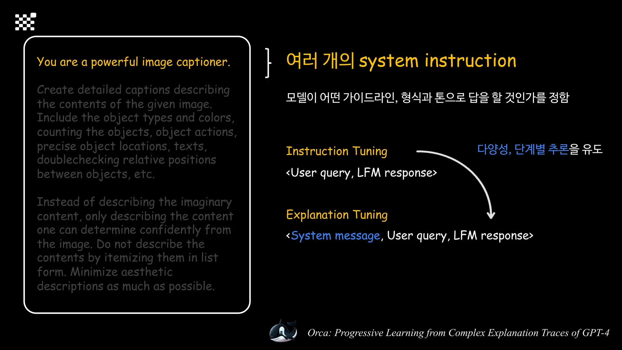 Orca: Progressive Learning from Complex Explanation Traces of GPT-4
You are a powerful image captioner.
Create detailed captions describing
the contents of the given image.
Include the object types and colors,
counting the objects, object actions,
precise object locations, texts,
doublechecking relative positions
between objects, etc.
Instead of describing the imaginary
content, only describing the content
one can determine confidently from
the image. Do not describe the
contents by itemizing them in list
form. Minimize aesthetic
descriptions as much as possible.
여러 개의 system instruction
모델이 어떤 가이드라인, 형식과 톤으로 답을 할 것인가를 정함
Instruction Tuning
<User query, LFM response>
Explanation Tuning
<System message, User query, LFM response>
다양성, 단계별 추론을 유도
 