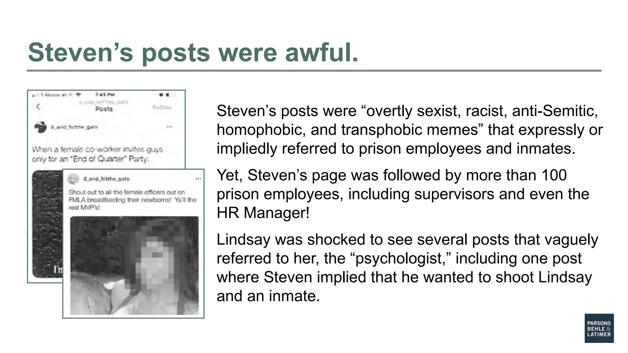 Steven’s posts were awful.
Steven’s posts were “overtly sexist, racist, anti-Semitic,
homophobic, and transphobic memes” that expressly or
impliedly referred to prison employees and inmates.
Yet, Steven’s page was followed by more than 100
prison employees, including supervisors and even the
HR Manager!
Lindsay was shocked to see several posts that vaguely
referred to her, the “psychologist,” including one post
where Steven implied that he wanted to shoot Lindsay
and an inmate.
 