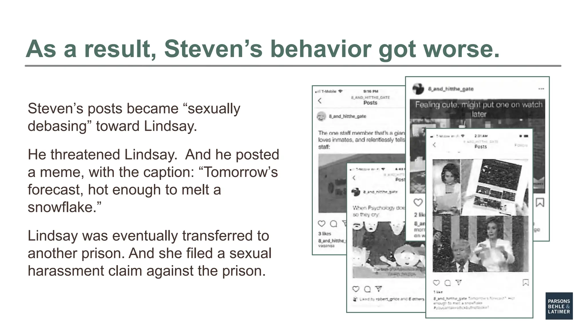 As a result, Steven’s behavior got worse.
Steven’s posts became “sexually
debasing” toward Lindsay.
He threatened Lindsay. And he posted
a meme, with the caption: “Tomorrow’s
forecast, hot enough to melt a
snowflake.”
Lindsay was eventually transferred to
another prison. And she filed a sexual
harassment claim against the prison.
 