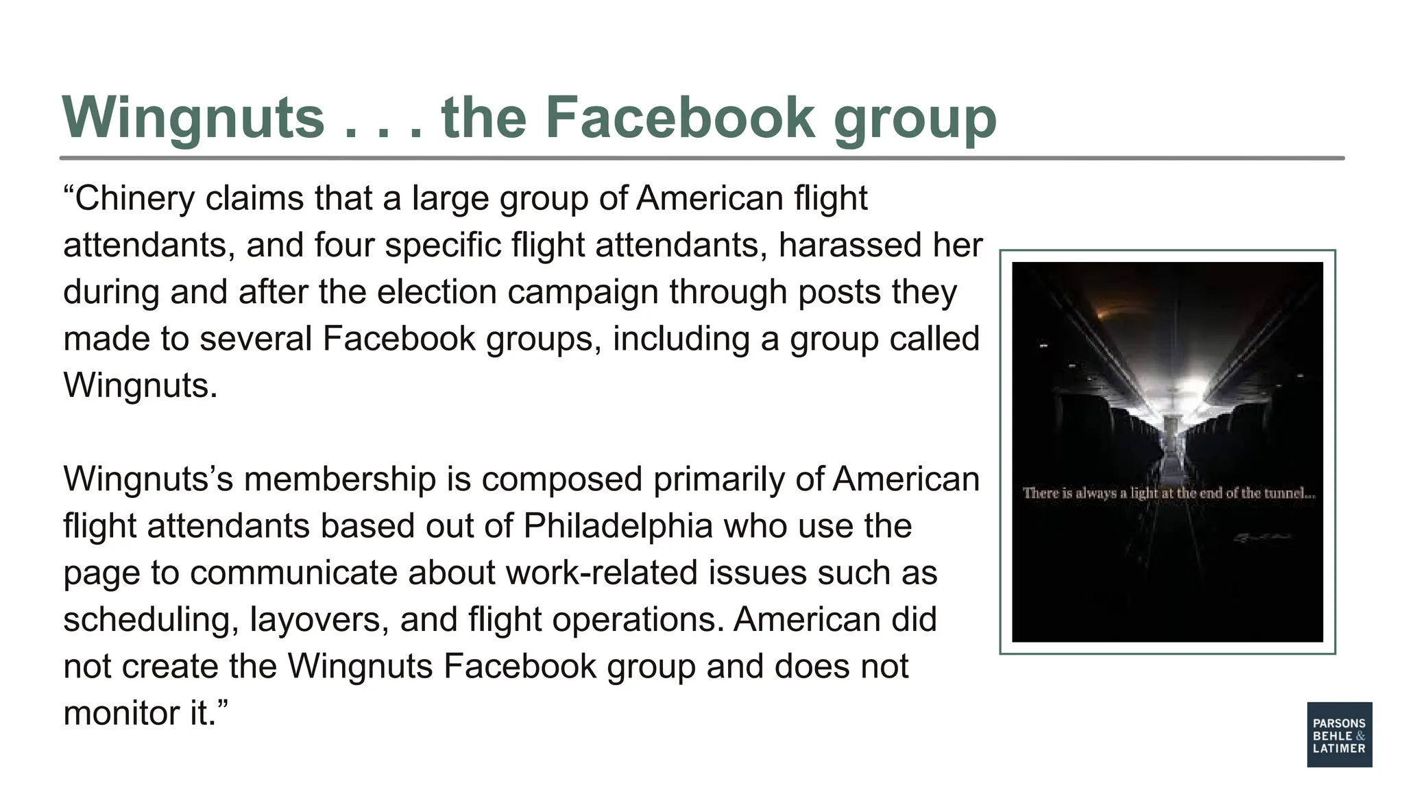 Wingnuts . . . the Facebook group
“Chinery claims that a large group of American flight
attendants, and four specific flight attendants, harassed her
during and after the election campaign through posts they
made to several Facebook groups, including a group called
Wingnuts.
Wingnuts’s membership is composed primarily of American
flight attendants based out of Philadelphia who use the
page to communicate about work-related issues such as
scheduling, layovers, and flight operations. American did
not create the Wingnuts Facebook group and does not
monitor it.”
 