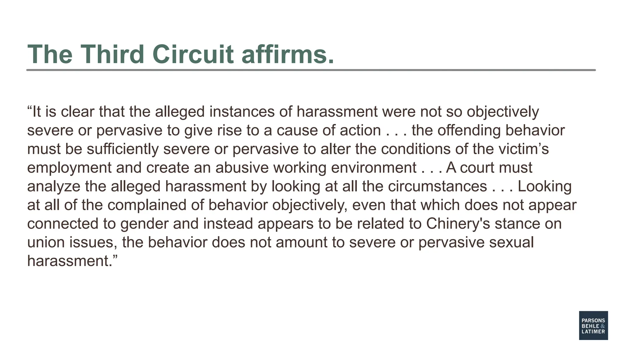 The Third Circuit affirms.
“It is clear that the alleged instances of harassment were not so objectively
severe or pervasive to give rise to a cause of action . . . the offending behavior
must be sufficiently severe or pervasive to alter the conditions of the victim’s
employment and create an abusive working environment . . . A court must
analyze the alleged harassment by looking at all the circumstances . . . Looking
at all of the complained of behavior objectively, even that which does not appear
connected to gender and instead appears to be related to Chinery's stance on
union issues, the behavior does not amount to severe or pervasive sexual
harassment.”
 