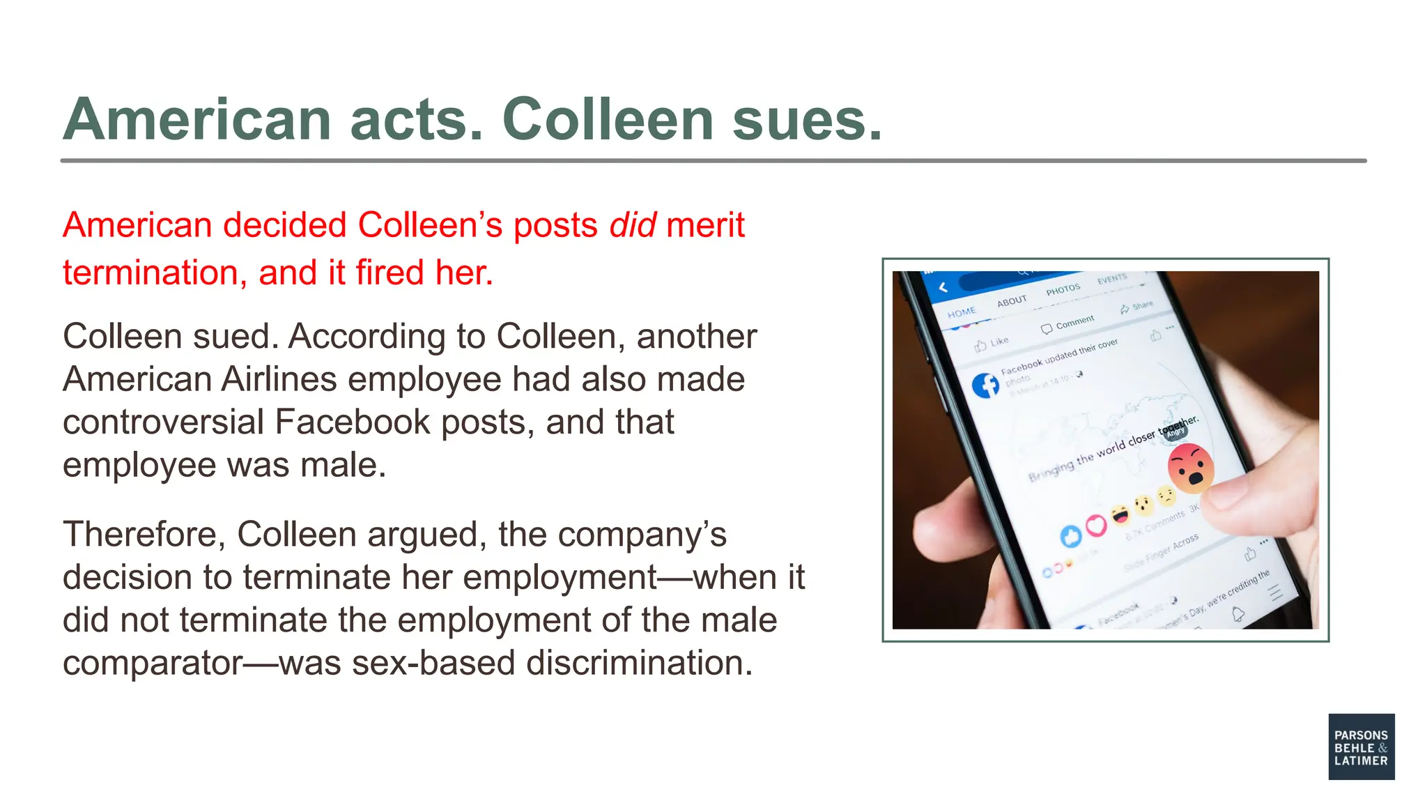 American acts. Colleen sues.
Colleen sued. According to Colleen, another
American Airlines employee had also made
controversial Facebook posts, and that
employee was male.
Therefore, Colleen argued, the company’s
decision to terminate her employment—when it
did not terminate the employment of the male
comparator—was sex-based discrimination.
American decided Colleen’s posts did merit
termination, and it fired her.
 
