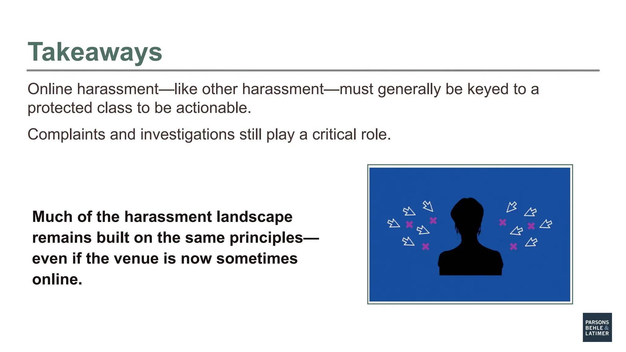 Takeaways
Online harassment—like other harassment—must generally be keyed to a
protected class to be actionable.
Complaints and investigations still play a critical role.
Much of the harassment landscape
remains built on the same principles—
even if the venue is now sometimes
online.
 