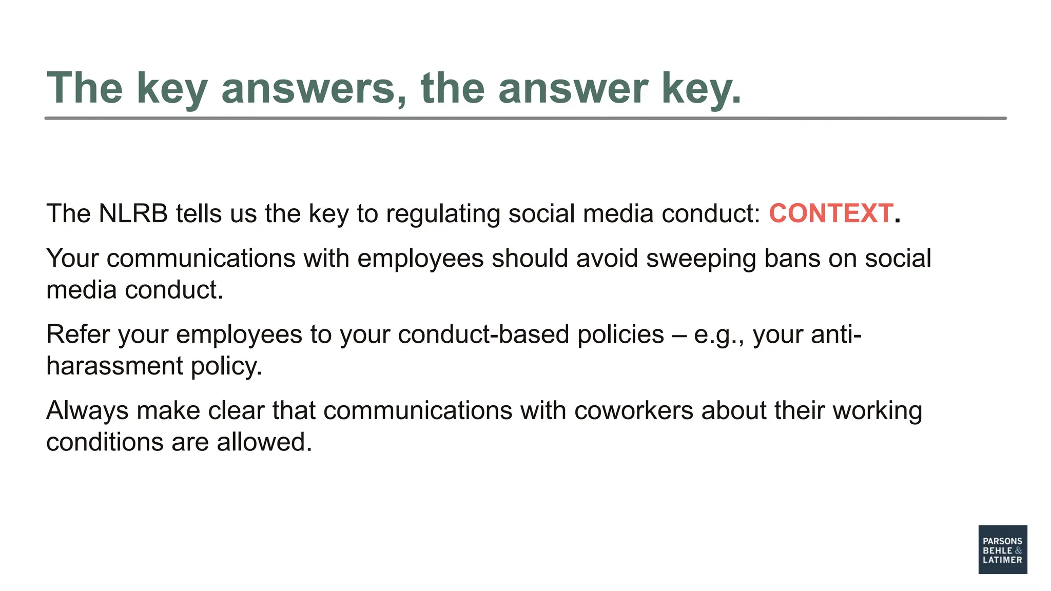 The key answers, the answer key.
The NLRB tells us the key to regulating social media conduct: CONTEXT.
Your communications with employees should avoid sweeping bans on social
media conduct.
Refer your employees to your conduct-based policies – e.g., your anti-
harassment policy.
Always make clear that communications with coworkers about their working
conditions are allowed.
 