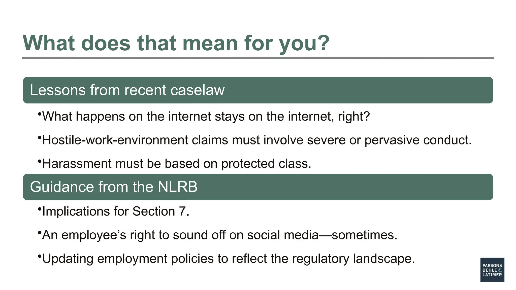 What does that mean for you?
Lessons from recent caselaw
•What happens on the internet stays on the internet, right?
•Hostile-work-environment claims must involve severe or pervasive conduct.
•Harassment must be based on protected class.
Guidance from the NLRB
•Implications for Section 7.
•An employee’s right to sound off on social media—sometimes.
•Updating employment policies to reflect the regulatory landscape.
 