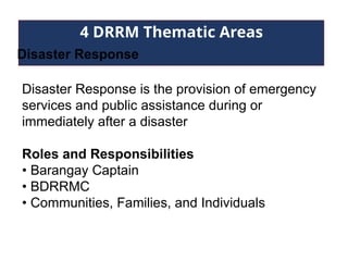 4 DRRM Thematic Areas
Disaster Response
Disaster Response is the provision of emergency
services and public assistance during or
immediately after a disaster
Roles and Responsibilities
• Barangay Captain
• BDRRMC
• Communities, Families, and Individuals
 