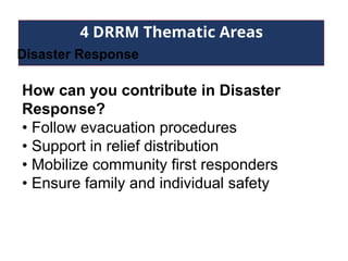 4 DRRM Thematic Areas
Disaster Response
How can you contribute in Disaster
Response?
• Follow evacuation procedures
• Support in relief distribution
• Mobilize community first responders
• Ensure family and individual safety
 