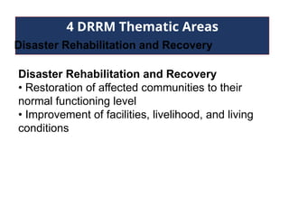 4 DRRM Thematic Areas
Disaster Rehabilitation and Recovery
Disaster Rehabilitation and Recovery
• Restoration of affected communities to their
normal functioning level
• Improvement of facilities, livelihood, and living
conditions
 