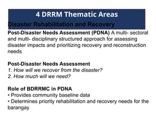4 DRRM Thematic Areas
Disaster Rehabilitation and Recovery
Post-Disaster Needs Assessment (PDNA) A multi- sectoral
and multi- disciplinary structured approach for assessing
disaster impacts and prioritizing recovery and reconstruction
needs
Post-Disaster Needs Assessment
1. How will we recover from the disaster?
2. How much will we need?
Role of BDRRMC in PDNA
• Provides community baseline data
• Determines priority rehabilitation and recovery needs for the
barangay
 