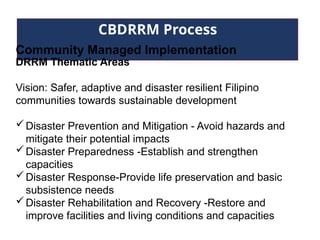 CBDRRM Process
Community Managed Implementation
DRRM Thematic Areas
Vision: Safer, adaptive and disaster resilient Filipino
communities towards sustainable development
Disaster Prevention and Mitigation - Avoid hazards and
mitigate their potential impacts
Disaster Preparedness -Establish and strengthen
capacities
Disaster Response-Provide life preservation and basic
subsistence needs
Disaster Rehabilitation and Recovery -Restore and
improve facilities and living conditions and capacities
 