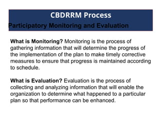 CBDRRM Process
Participatory Monitoring and Evaluation
What is Monitoring? Monitoring is the process of
gathering information that will determine the progress of
the implementation of the plan to make timely corrective
measures to ensure that progress is maintained according
to schedule.
What is Evaluation? Evaluation is the process of
collecting and analyzing information that will enable the
organization to determine what happened to a particular
plan so that performance can be enhanced.
 