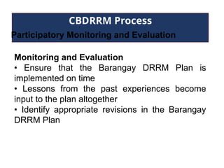 CBDRRM Process
Participatory Monitoring and Evaluation
Monitoring and Evaluation
• Ensure that the Barangay DRRM Plan is
implemented on time
• Lessons from the past experiences become
input to the plan altogether
• Identify appropriate revisions in the Barangay
DRRM Plan
 