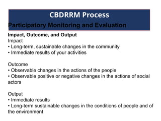 CBDRRM Process
Participatory Monitoring and Evaluation
Impact, Outcome, and Output
Impact
• Long-term, sustainable changes in the community
• Immediate results of your activities
Outcome
• Observable changes in the actions of the people
• Observable positive or negative changes in the actions of social
actors
Output
• Immediate results
• Long-term sustainable changes in the conditions of people and of
the environment
 