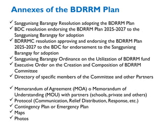 Annexes of the BDRRM Plan
 Sangguniang Barangay Resolution adopting the BDRRM Plan
 BDC resolution endorsing the BDRRM Plan 2025-2027 to the
Sangguniang Barangay for adoption
 BDRRMC resolution approving and endorsing the BDRRM Plan
2025-2027 to the BDC for endorsement to the Sangguniang
Barangay for adoption
 Sangguniang Barangay Ordinance on the Utilization of BDRRM fund
 Executive Order on the Creation and Composition of BDRRM
Committee
 Directory of specific members of the Committee and other Partners
 Memorandum of Agreement (MOA) o Memorandum of
Understanding (MOU) with partners (schools, private and others)
 Protocol (Communication, Relief Distribution, Response, etc.)
 Contingency Plan or Emergency Plan
 Maps
 Photos
 