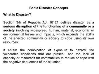 Basic Disaster Concepts
What is Disaster?
Section 3-h of Republic Act 10121 defines disaster as a
serious disruption of the functioning of a community or a
society involving widespread human, material, economic or
environmental losses and impacts, which exceeds the ability
of the affected community or society to cope using its own
resources.
It entails the combination of exposure to hazard, the
vulnerable conditions that are present, and the lack of
capacity or resources for communities to reduce or cope with
the negative sequences of the situation.
 