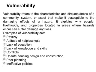 Vulnerability
Vulnerability refers to the characteristics and circumstances of a
community, system, or asset that make it susceptible to the
damaging effects of a hazard. It explains why people,
livelihoods, and properties located in areas where hazards
occur can suffer damage and loss.
Examples of vulnerability are:
 Poverty
 Attitude of helplessness
 Lack of education
 Lack of knowledge and skills
 Conflicts
 Unsafe housing design and construction
 Poor planning
 Ineffective policies
 