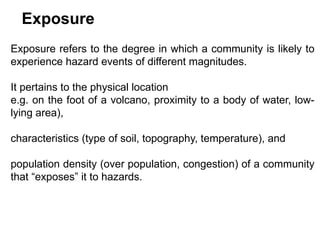 Exposure
Exposure refers to the degree in which a community is likely to
experience hazard events of different magnitudes.
It pertains to the physical location
e.g. on the foot of a volcano, proximity to a body of water, low-
lying area),
characteristics (type of soil, topography, temperature), and
population density (over population, congestion) of a community
that “exposes” it to hazards.
 
