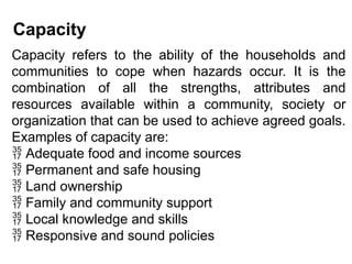 Capacity
Capacity refers to the ability of the households and
communities to cope when hazards occur. It is the
combination of all the strengths, attributes and
resources available within a community, society or
organization that can be used to achieve agreed goals.
Examples of capacity are:
 Adequate food and income sources
 Permanent and safe housing
 Land ownership
 Family and community support
 Local knowledge and skills
 Responsive and sound policies
 