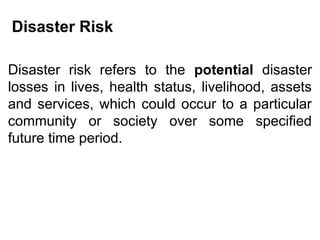 Disaster Risk
Disaster risk refers to the potential disaster
losses in lives, health status, livelihood, assets
and services, which could occur to a particular
community or society over some specified
future time period.
 