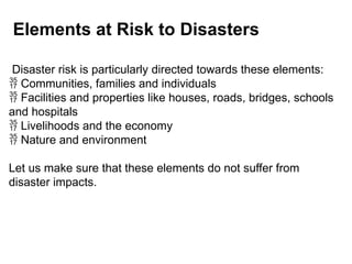 Elements at Risk to Disasters
Disaster risk is particularly directed towards these elements:
 Communities, families and individuals
 Facilities and properties like houses, roads, bridges, schools
and hospitals
 Livelihoods and the economy
 Nature and environment
Let us make sure that these elements do not suffer from
disaster impacts.
 