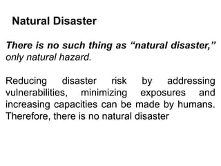 Natural Disaster
There is no such thing as “natural disaster,”
only natural hazard.
Reducing disaster risk by addressing
vulnerabilities, minimizing exposures and
increasing capacities can be made by humans.
Therefore, there is no natural disaster
 