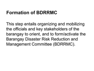 Formation of BDRRMC
This step entails organizing and mobilizing
the officials and key stakeholders of the
barangay to orient, and to form/activate the
Barangay Disaster Risk Reduction and
Management Committee (BDRRMC).
 