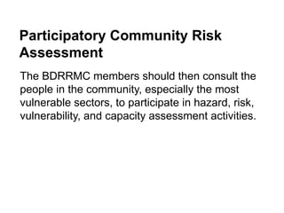 Participatory Community Risk
Assessment
The BDRRMC members should then consult the
people in the community, especially the most
vulnerable sectors, to participate in hazard, risk,
vulnerability, and capacity assessment activities.
 