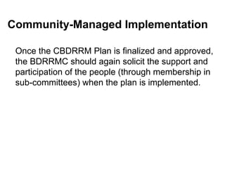 Community-Managed Implementation
Once the CBDRRM Plan is finalized and approved,
the BDRRMC should again solicit the support and
participation of the people (through membership in
sub-committees) when the plan is implemented.
 