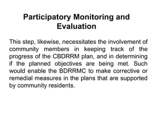 Participatory Monitoring and
Evaluation
This step, likewise, necessitates the involvement of
community members in keeping track of the
progress of the CBDRRM plan, and in determining
if the planned objectives are being met. Such
would enable the BDRRMC to make corrective or
remedial measures in the plans that are supported
by community residents.
 