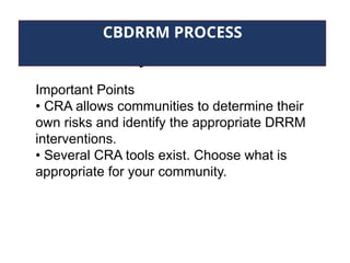 Community Risk Assessment
CBDRRM PROCESS
Important Points
• CRA allows communities to determine their
own risks and identify the appropriate DRRM
interventions.
• Several CRA tools exist. Choose what is
appropriate for your community.
 