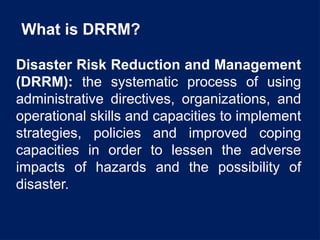 What is DRRM?
Disaster Risk Reduction and Management
(DRRM): the systematic process of using
administrative directives, organizations, and
operational skills and capacities to implement
strategies, policies and improved coping
capacities in order to lessen the adverse
impacts of hazards and the possibility of
disaster.
 