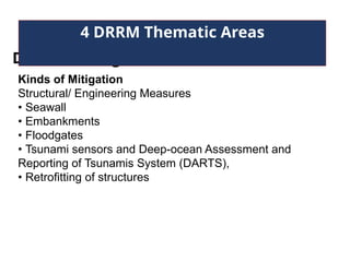 Disaster Mitigation
4 DRRM Thematic Areas
Kinds of Mitigation
Structural/ Engineering Measures
• Seawall
• Embankments
• Floodgates
• Tsunami sensors and Deep-ocean Assessment and
Reporting of Tsunamis System (DARTS),
• Retrofitting of structures
 