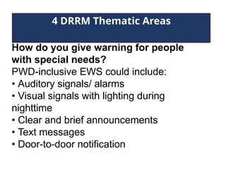 4 DRRM Thematic Areas
How do you give warning for people
with special needs?
PWD-inclusive EWS could include:
• Auditory signals/ alarms
• Visual signals with lighting during
nighttime
• Clear and brief announcements
• Text messages
• Door-to-door notification
 