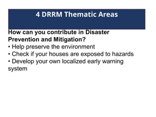 4 DRRM Thematic Areas
How can you contribute in Disaster
Prevention and Mitigation?
• Help preserve the environment
• Check if your houses are exposed to hazards
• Develop your own localized early warning
system
 