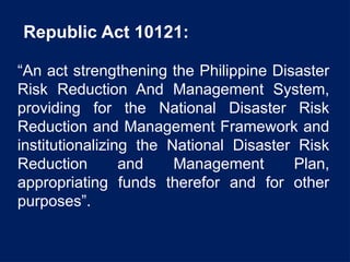 Republic Act 10121:
“An act strengthening the Philippine Disaster
Risk Reduction And Management System,
providing for the National Disaster Risk
Reduction and Management Framework and
institutionalizing the National Disaster Risk
Reduction and Management Plan,
appropriating funds therefor and for other
purposes”.
 