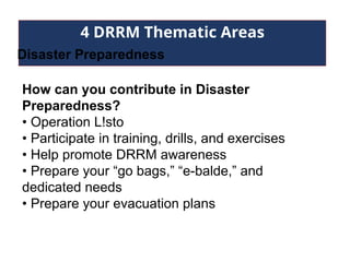 4 DRRM Thematic Areas
Disaster Preparedness
How can you contribute in Disaster
Preparedness?
• Operation L!sto
• Participate in training, drills, and exercises
• Help promote DRRM awareness
• Prepare your “go bags,” “e-balde,” and
dedicated needs
• Prepare your evacuation plans
 